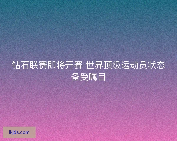钻石联赛即将开赛 世界顶级运动员状态备受瞩目