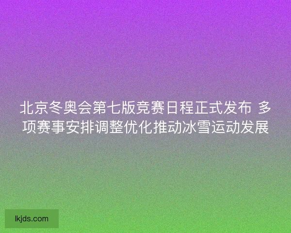 北京冬奥会第七版竞赛日程正式发布 多项赛事安排调整优化推动冰雪运动发展